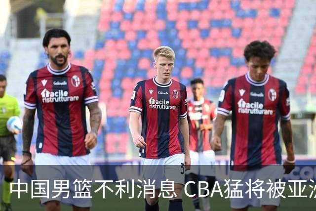 中国男篮不利消息 CBA猛将被亚洲劲敌抢先归化 亚运会难度升级